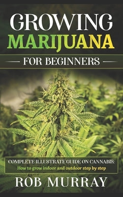 Growing Marijuana for Beginners: Complete illustrate guide on cannabis: How to grow indoor and outdoor step by step by Murray, Rob