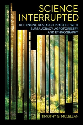 Science Interrupted: Rethinking Research Practice with Bureaucracy, Agroforestry, and Ethnography by McLellan, Timothy G.