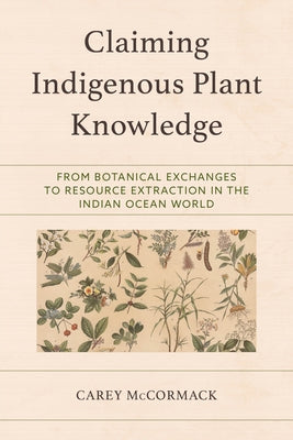 Claiming Indigenous Plant Knowledge: From Botanical Exchanges to Resource Extraction in the Indian Ocean World by McCormack, Carey