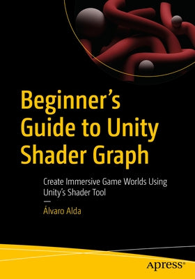 Beginner's Guide to Unity Shader Graph: Create Immersive Game Worlds Using Unity's Shader Tool by Alda, &#193;lvaro