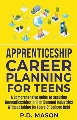 Apprenticeship Career Planning For Teens: A Comprehensive Guide To Securing Apprenticeships In High Demand Industries Without Taking On Years Of Colle by Mason, P. D.