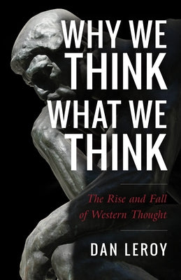 Why We Think What We Think: The Rise and Fall of Western Thought by Leroy, Dan