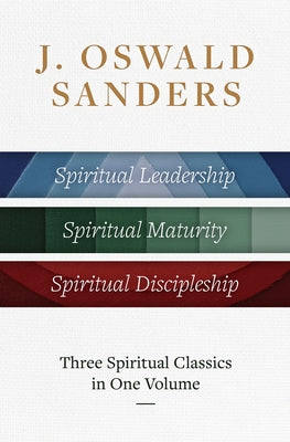 J. Oswald Sanders: Three Spiritual Classics in One Volume: Spiritual Leadership, Spiritual Maturity, Spiritual Discipleship by Sanders, J. Oswald