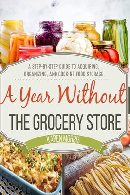 A Year Without the Grocery Store: A Step by Step Guide to Acquiring, Organizing, and Cooking Food Storage by Morris, Karen