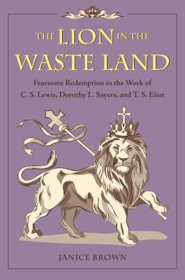 The Lion in the Waste Land: Fearsome Redemption in the Work of C. S. Lewis, Dorothy L. Sayers, and T. S. Eliot by Brown, Janice