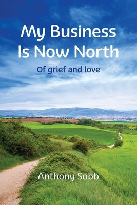 My Business Is Now North: Of grief and love by Sobb, Anthony