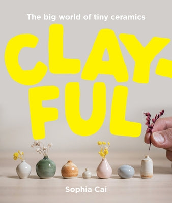 Clayful: The Big World of Tiny Ceramics by Cai, Sophia