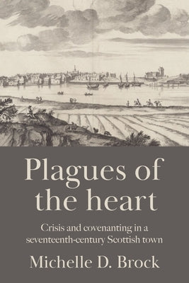 Plagues of the Heart: Crisis and Covenanting in a Seventeenth-Century Scottish Town by Brock, Michelle D.