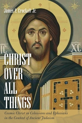 Christ Over All Things: Cosmic Christ in Colossians and Ephesians in the Context of Ancient Judaism by Crockett, James P.