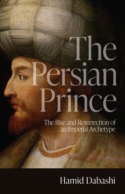 The Persian Prince: The Rise and Resurrection of an Imperial Archetype by Dabashi, Hamid