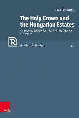 The Holy Crown and the Hungarian Estates: Constructing Early Modern Identity in the Kingdom of Hungary by Teszelszky, Kees