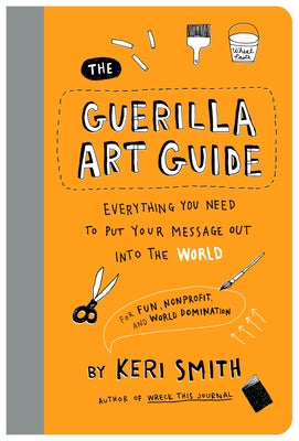 The Guerilla Art Guide: Everything You Need to Put Your Message Out Into the World--For Fun, Nonprofit, and World Domination by Smith, Keri