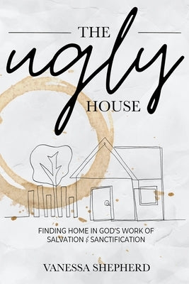 The Ugly House: Finding Home in God's Work of Salvation & Sanctification by Shepherd, Vanessa