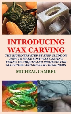 Introducing Wax Carving: The Biginners Step by Step Guide on How to Make Lost Wax Casting, Fixing, Techiques and Projects for Sculptors and Jew by Cambel, Micheal