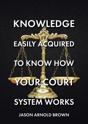 Knowledge Easily Acquired To Know How Your Court System Works by Brown, Jason Arnold