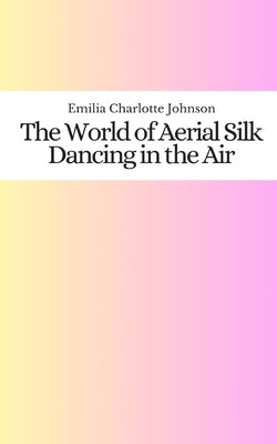 The World of Aerial Silk: Dancing in the Air by Johnson, Emilia Charlotte