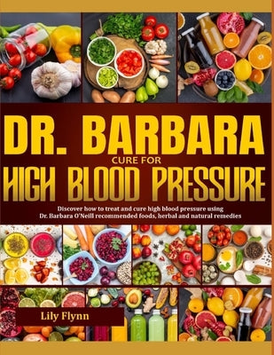 Dr. Barbara Cure for High Blood Pressure: Step By Step Guide On How To Effectively Treat And Cure High Blood Pressure Using Dr. Barbara O 'Neill Natur by Flynn, Lily