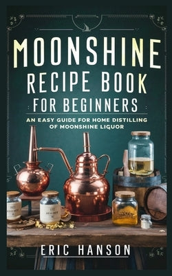 Moonshine Recipe Book for Beginners: An Easy Guide for Home Distilling of Moonshine Liquor by Hanson, Eric