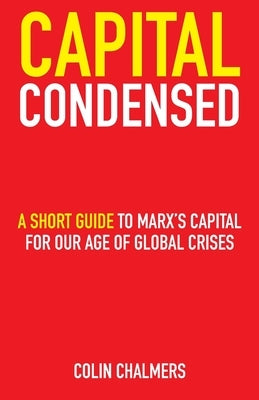 Capital Condensed: a short guide to Marx's Capital for our age of global crises by Chalmers, Colin