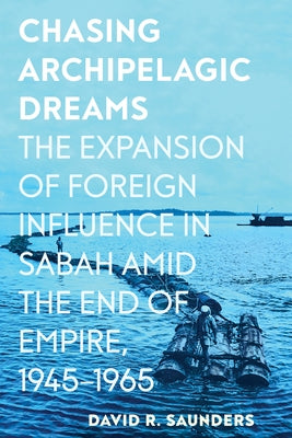 Chasing Archipelagic Dreams: The Expansion of Foreign Influence in Sabah Amid the End of Empire, 1945-1965 by Saunders, David R.