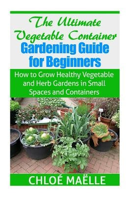 The Ultimate Vegetable Container Gardening Guide for Beginners: How to Grow Healthy Vegetables and Herb Gardens in Small Spaces and Containers by Maelle, Chloe