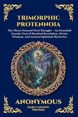 Trimorphic Protennoia: The Three-Formed First Thought - An Essential Gnostic Text of Mystical Revelation, Divine Wisdom, and Ancient Spiritual Mysteri by Anonymous (Early Gnostic Writers)