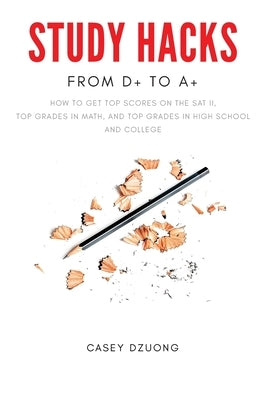 STUDY HACKS From D+ to A+: How to get top scores on the SAT II, top grades in math, and top grades in high school and college by Dzuong, Casey