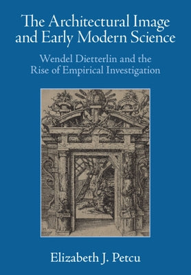 The Architectural Image and Early Modern Science: Wendel Dietterlin and the Rise of Empirical Investigation by Petcu, Elizabeth J.