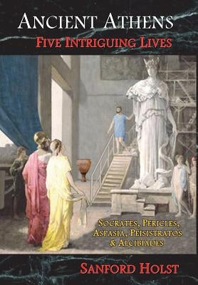 Ancient Athens: Five Intriguing Lives: Socrates, Pericles, Aspasia, Peisistratos & Alcibiades by Holst, Sanford