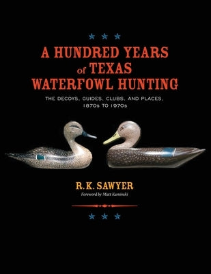 A Hundred Years of Texas Waterfowl Hunting: The Decoys, Guides, Clubs, and Places - 1870s to 1970s by Sawyer, R. K.