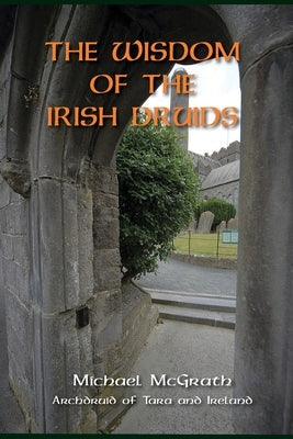 The Wisdom of the Irish Druids: Archdruid of Tara and Ireland by McGrath, Michael