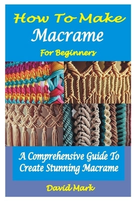 How to Make Macramé for Beginners: A Comprehensive Guide To Create Stunning Macramé by Mark, David