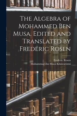 The Algebra of Mohammed ben Musa. Edited and Translated by Frederic Rosen by Khuwarizmi, Muhammad Ibn Mus&#225;