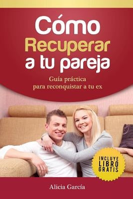 Cómo recuperar a tu pareja: Guía práctica para reconquistar a tu ex by Garc&#237;a, Alicia