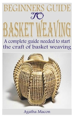 Beginners Guide to Basket Weaving: A complete guide needed to start the craft of basket weaving by Macon, Agatha