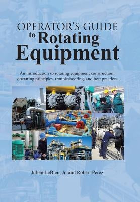 Operator's Guide to Rotating Equipment: An Introduction to Rotating Equipment Construction, Operating Principles, Troubleshooting, and Best Practices by Lebleu, Julien, Jr.