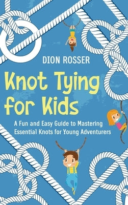 Knot Tying for Kids: A Fun and Easy Guide to Mastering Essential Knots for Young Adventurers by Rosser, Dion