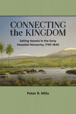 Connecting the Kingdom: Sailing Vessels in the Early Hawaiian Monarchy, 1790-1840 by Mills, Peter R.