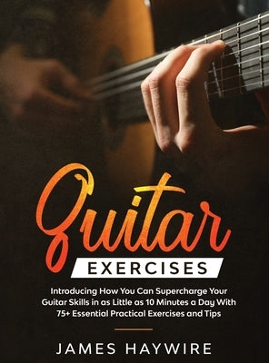 Practical Guitar Exercises Introducing How You Can Supercharge Your Guitar Skills in as Little as 10 Minutes a Day With 75+ Essential Practical Exerci by Haywire, James