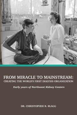 From Miracle to Mainstream: creating the world's first dialysis organization: Early years of Northwest Kidney Centers by Blagg, Christopher R.