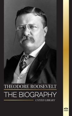 Theodore Roosevelt: The biography, life and rise of an American Lion, his doubts and rise to presidency by Library, United