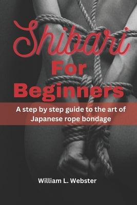 Shibari for beginners: A step by step guide to the art of Japanese rope bondage by Webster, William L.