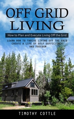 Off Grid Living: How to Plan and Execute Living Off the Grid (Learn How to Thrive Living Off the Grid Create a Life of Self Sufficiency by Cottle, Timothy