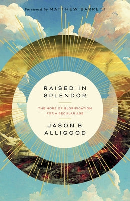 Raised in Splendor: The Hope of Glorification for a Secular Age by Alligood, Jason B.
