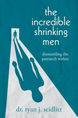 The Incredible Shrinking Men: Dismantling the Patriarch Within by Seidlitz, Ryan J.