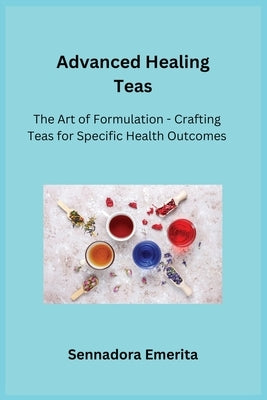 Advanced Healing Teas: The Art of Formulation - Crafting Teas for Specific Health Outcomes by Emerita, Sennadora