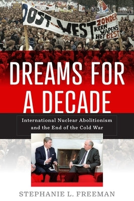 Dreams for a Decade: International Nuclear Abolitionism and the End of the Cold War by Freeman, Stephanie L.