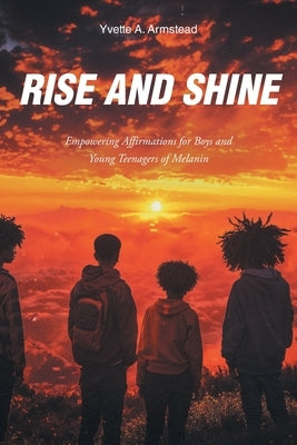 Rise and Shine: Empowering Affirmations for Boys and Young Teenagers of Melanin by Armstead, Yvette A.