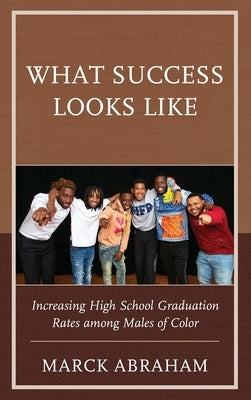 What Success Looks Like: Increasing High School Graduation Rates Among Males of Color by Abraham, Marck