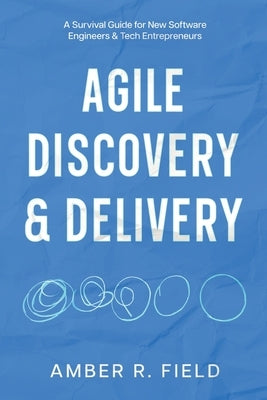 Agile Discovery & Delivery: A Survival Guide for New Software Engineers & Tech Entrepreneurs by Field, Amber R.